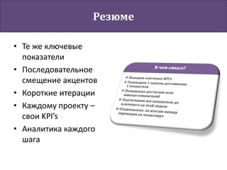 Резюме
• Те же ключевые
показатели
• Последовательное
смещение акцентов
• Короткие итерации
• Каждому проекту –
свои KPI’s
• Аналитика каждого
шага
 