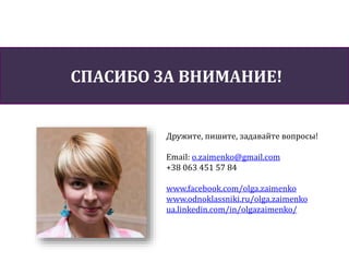 СПАСИБО ЗА ВНИМАНИЕ!
Дружите, пишите, задавайте вопросы!
Email: o.zaimenko@gmail.com
+38 063 451 57 84
www.facebook.com/olga.zaimenko
www.odnoklassniki.ru/olga.zaimenko
ua.linkedin.com/in/olgazaimenko/
 