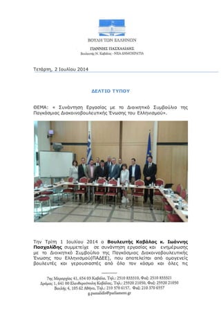 Τετάρτη, 2 Ιουλίου 2014
ΔΕΛΤΙΟ ΤΥΠΟΥ
ΘΕΜΑ: « Συνάντηση Εργασίας με το Διοικητικό Συμβούλιο της
Παγκόσμιας Διακοινοβουλευτικής Ένωσης του Ελληνισμού».
Την Τρίτη 1 Ιουλίου 2014 ο Βουλευτής Καβάλας κ. Ιωάννης
Πασχαλίδης συμμετείχε σε συνάντηση εργασίας και ενημέρωσης
με το Διοικητικό Συμβούλιο της Παγκόσμιας Διακοινοβουλευτικής
Ένωσης του Ελληνισμού(ΠΑΔΕΕ), που αποτελείται από ομογενείς
βουλευτές και γερουσιαστές από όλο τον κόσμο και όλες τις
 
