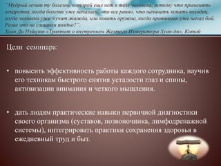 “Мудрый лечит ту болезнь, которой еще нет в теле человека, потому что применять
лекарства, когда болезнь уже началась, это все равно, что начинать копать колодец,
когда человека уже мучит жажда, или ковать оружие, когда противник уже начал бой.
Разве это не слишком поздно?”.
Хуан Ди Нэйцзин «Трактат о внутреннем Желтого Императора Хуан-ди», Китай
Цели семинара:
• повысить эффективность работы каждого сотрудника, научив
его техникам быстрого снятия усталости глаз и спины,
активизации внимания и четкого мышления.
• дать людям практические навыки первичной диагностики
своего организма (суставов, позвоночника, лимфодренажной
системы), интегрировать практики сохранения здоровья в
ежедневный труд и быт.
 