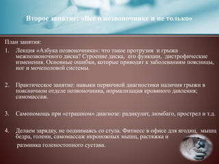 Второе занятие: «Все о позвоночнике и не только»
План занятия:
1. Лекция «Азбука позвоночника»: что такое протрузия и грыжа
межпозвоночного диска? Строение диска, его функции, дистрофические
изменения. Основные ошибки, которые приводят к заболеваниям поясницы,
ног и мочеполовой системы.
2. Практическое занятие: навыки первичной диагностики наличия грыжи в
поясничном отделе позвоночника, нормализация кровяного давления;
самомассаж.
3. Самопомощь при «страшном» диагнозе: радикулит, люмбаго, прострел и т.д.
4. Делаем зарядку, не поднимаясь со стула. Фитнесс в офисе для ягодиц, мышц
бедра, голени, самомассаж икроножных мышц, растяжка и
разминка голеностопного сустава.
 