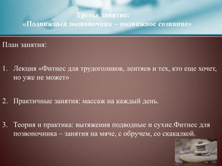 Третье занятие:
«Подвижный позвоночник – подвижное сознание»
План занятия:
1. Лекция «Фитнес для трудоголиков, лентяев и тех, кто еще хочет,
но уже не может»
2. Практичные занятия: массаж на каждый день.
3. Теория и практика: вытяжения подводные и сухие.Фитнес для
позвоночника – занятия на мяче, с обручем, со скакалкой.
 