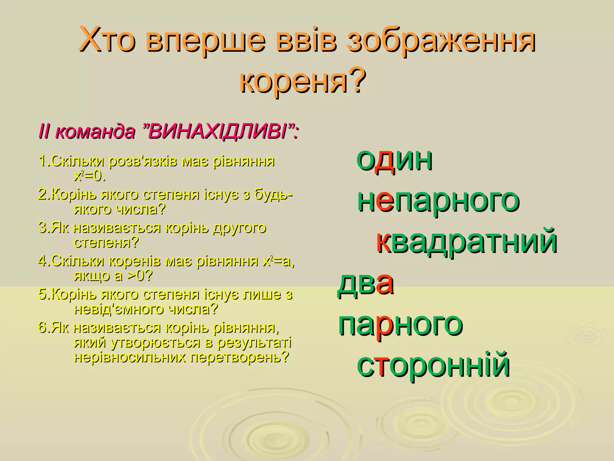 Хто вперше ввів зображенняХто вперше ввів зображення
коренякореня??
ІІ команда ”ВИНАХІДЛИВІ”:ІІ команда ”ВИНАХІДЛИВІ”:
1.Скільки розв'язків має рівняння1.Скільки розв'язків має рівняння
хх22
=0.=0.
2.Корінь якого степеня існує з будь-2.Корінь якого степеня існує з будь-
якого числа?якого числа?
3.Як називається корінь другого3.Як називається корінь другого
степеня?степеня?
4.Скільки коренів має рівняння х4.Скільки коренів має рівняння х22
=а,=а,
якщо а >0?якщо а >0?
5.Корінь якого степеня існує лише з5.Корінь якого степеня існує лише з
невід'ємного числа?невід'ємного числа?
6.Як називається корінь рівняння,6.Як називається корінь рівняння,
який утворюється в результатіякий утворюється в результаті
нерівносильних перетворень?нерівносильних перетворень?
ооддинин
ннеепарногопарного
кквадратнийвадратний
двдваа
папаррногоного
ссттороннійоронній
 