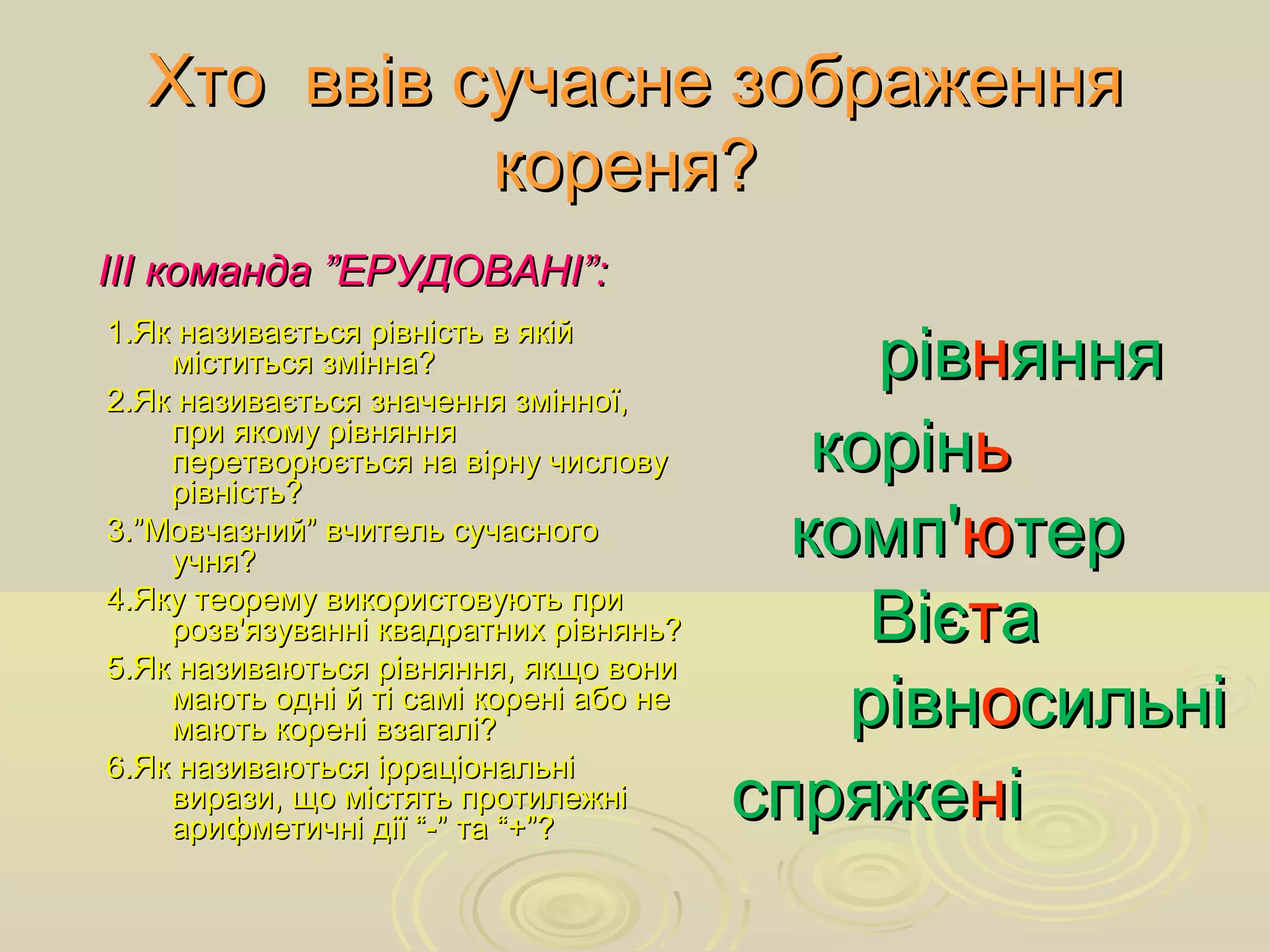 Хто ввів сучасне зображенняХто ввів сучасне зображення
кореня?кореня?
ріврівннянняяння
корінкоріньь
комп'комп'юютертер
ВієВієттаа
рівнрівноосильнісильні
спряжеспряженніі
ІІІ команда ”ЕРУДОВАНІ”:ІІІ команда ”ЕРУДОВАНІ”:
1.Як називається рівність в якій1.Як називається рівність в якій
міститься змінна?міститься змінна?
2.Як називається значення змінної,2.Як називається значення змінної,
при якому рівнянняпри якому рівняння
перетворюється на вірну числовуперетворюється на вірну числову
рівність?рівність?
3.”Мовчазний” вчитель сучасного3.”Мовчазний” вчитель сучасного
учня?учня?
4.Яку теорему використовують при4.Яку теорему використовують при
розв'язуванні квадратних рівнянь?розв'язуванні квадратних рівнянь?
5.Як називаються рівняння, якщо вони5.Як називаються рівняння, якщо вони
мають одні й ті самі корені або немають одні й ті самі корені або не
мають корені взагалі?мають корені взагалі?
6.Як називаються ірраціональні6.Як називаються ірраціональні
вирази, що містять протилежнівирази, що містять протилежні
арифметичні дії “-” та “+”?арифметичні дії “-” та “+”?
 