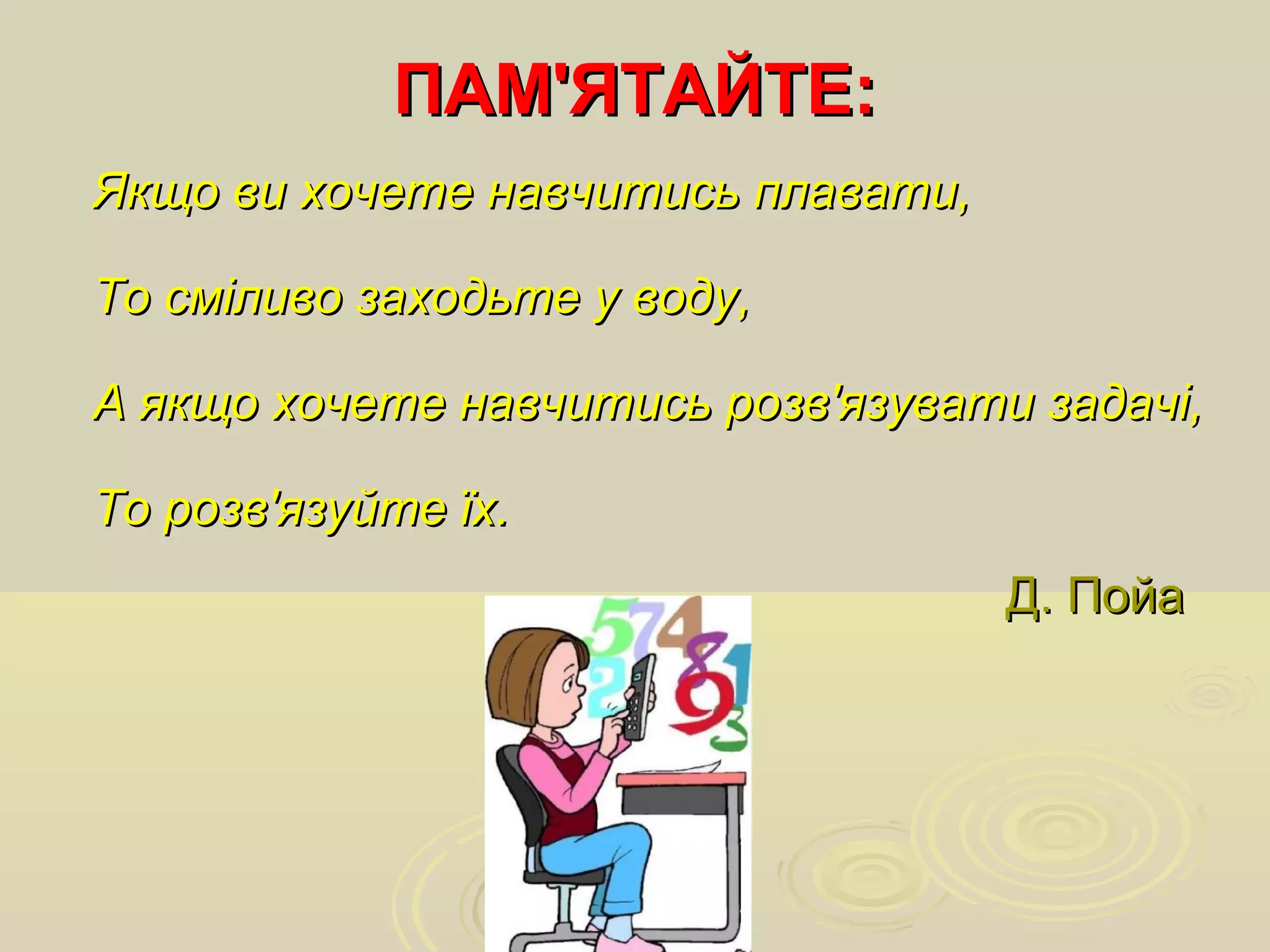 Якщо ви хочете навчитись плавати,Якщо ви хочете навчитись плавати,
То сміливо заходьте у воду,То сміливо заходьте у воду,
А якщо хочете навчитись розв'язувати задачі,А якщо хочете навчитись розв'язувати задачі,
То розв'язуйте їх.То розв'язуйте їх.
ПАМ'ЯТАЙТЕ:ПАМ'ЯТАЙТЕ:
Д. ПойаД. Пойа
 