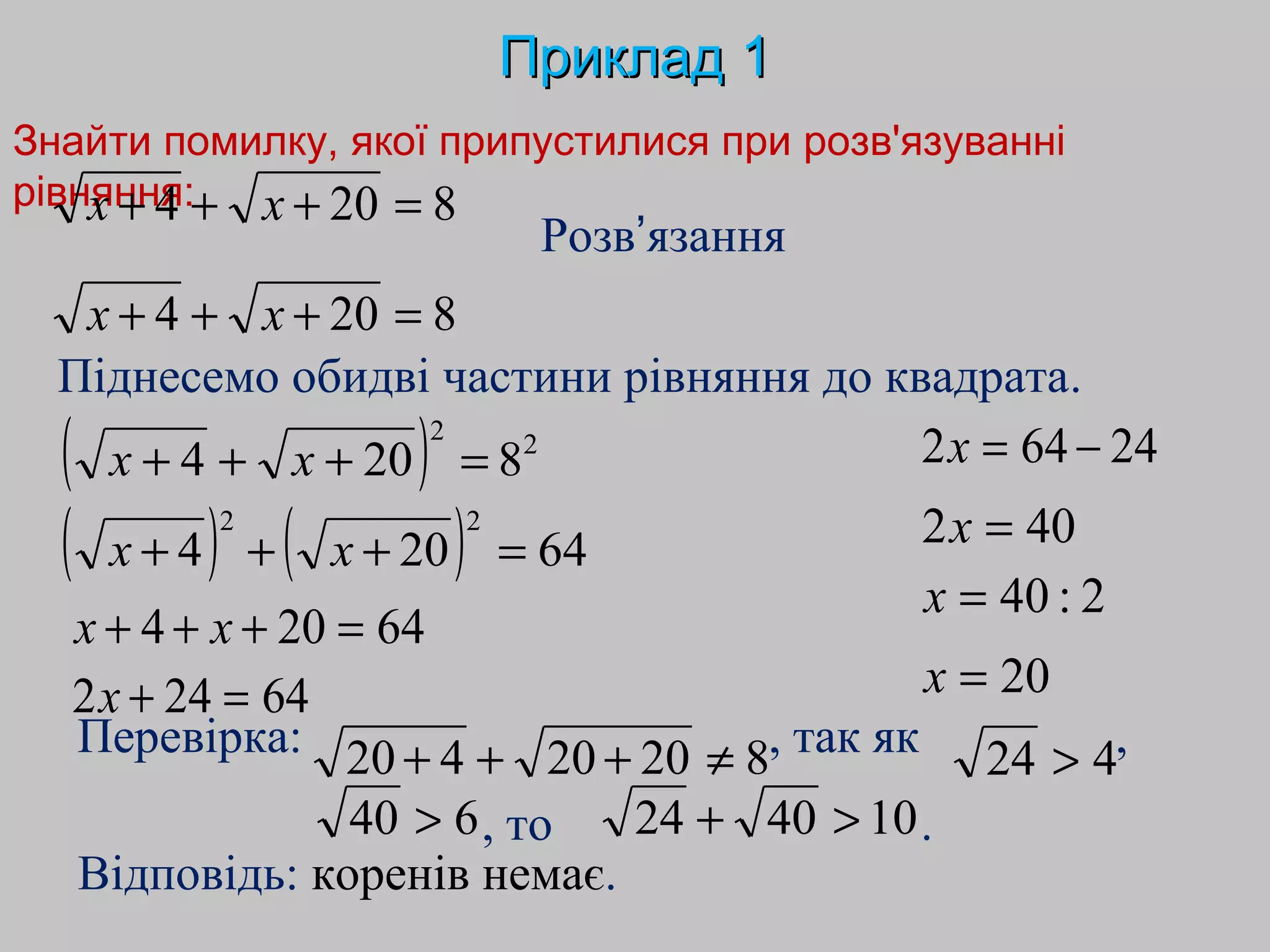 Знайти помилку, якої припустилися при розв'язуванні
рівняння:
ПрикладПриклад 11
Розв’язання
Відповідь: коренів немає.
Перевірка: , так як ,
8204 =+++ xx
8204 =+++ xx
( ) 22
8204 =+++ xx
( ) ( ) 64204
22
=+++ xx
64204 =+++ xx
Піднесемо обидві частини рівняння до квадрата.
64242 =+x
24642 −=x
402 =x
2:40=x
20=x
82020420 ≠+++
, то .
424 >
640 > 104024 >+
 