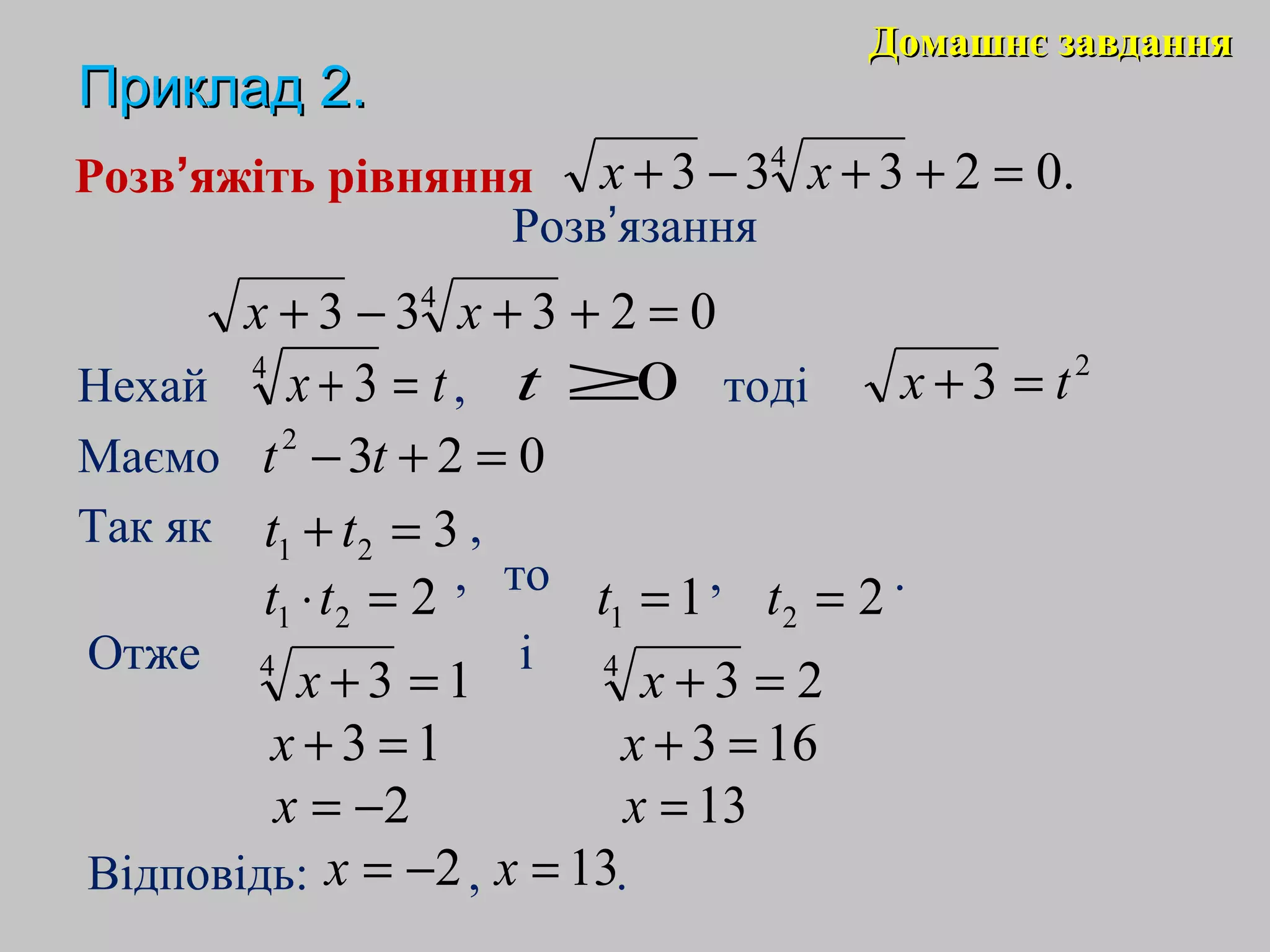 Домашнє завданняДомашнє завдання
ПрикладПриклад 22..
Розв’яжіть рівняння
Розв’язання
Так як ,
Відповідь: , .
.02333 4
=++−+ xx
02333 4
=++−+ xx
Нехай , тодіtx =+4
3 0≥t 2
3 tx =+
Маємо 0232
=+− tt
321 =+ tt
221 =⋅tt , то , .11 =t 22 =t
Отже і
134
=+x 234
=+x
13 =+x 163 =+x
2−=x 13=x
2−=x 13=x
 