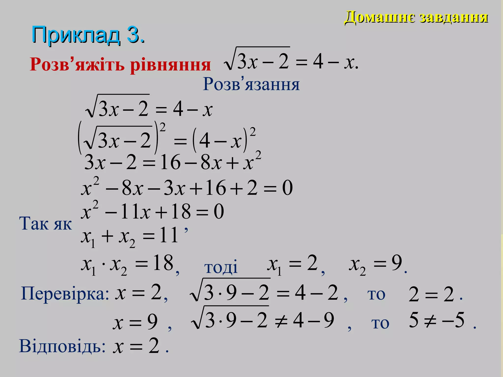Домашнє завданняДомашнє завдання
Приклад 3.Приклад 3.
21 =x 92 =x
Розв’яжіть рівняння
Розв’язання
Так як ,
Відповідь: .
xx −=− 423
( ) ( )22
423 xx −=−
2
81623 xxx +−=−
0216382
=++−− xxx
018112
=+− xx
1121 =+ xx
1821 =⋅ xx , тоді , .
Перевірка: , , то .2=x 24293 −=−⋅ 22 =
9=x 94293 −≠−⋅ 55 −≠, , то .
2=x
.423 xx −=−
 
