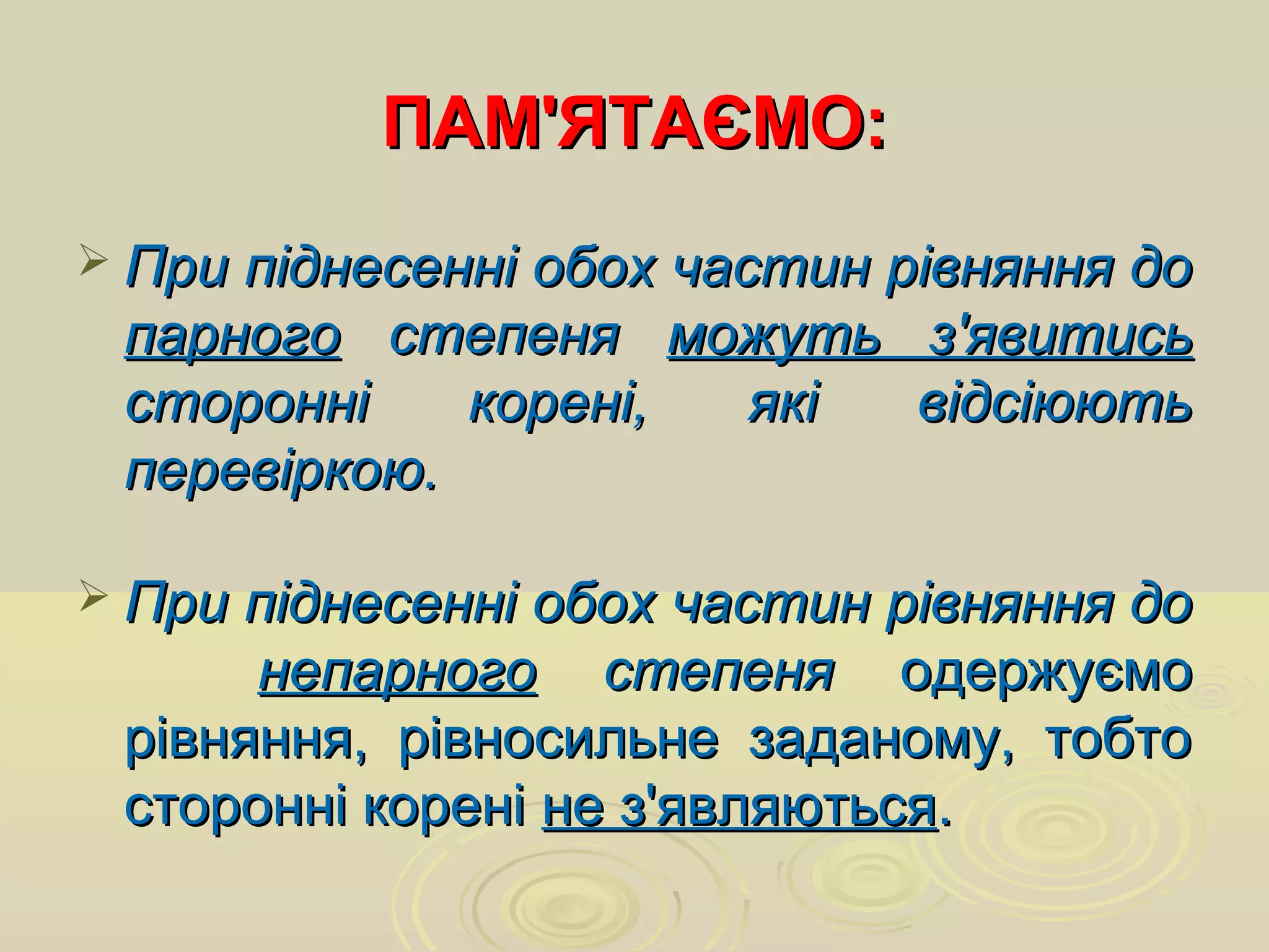 ПАМ'ЯТАЄМО:ПАМ'ЯТАЄМО:
 При піднесенні обох частин рівняння доПри піднесенні обох частин рівняння до
парногопарного степенястепеня можуть з'явитисьможуть з'явитись
сторонні корені, які відсіюютьсторонні корені, які відсіюють
перевіркою.перевіркою.
 При піднесенні обох частин рівняння доПри піднесенні обох частин рівняння до
непарногонепарного степенястепеня одержуємоодержуємо
рівняння, рівносильне заданому, тобторівняння, рівносильне заданому, тобто
сторонні кореністоронні корені не з'являютьсяне з'являються..
 