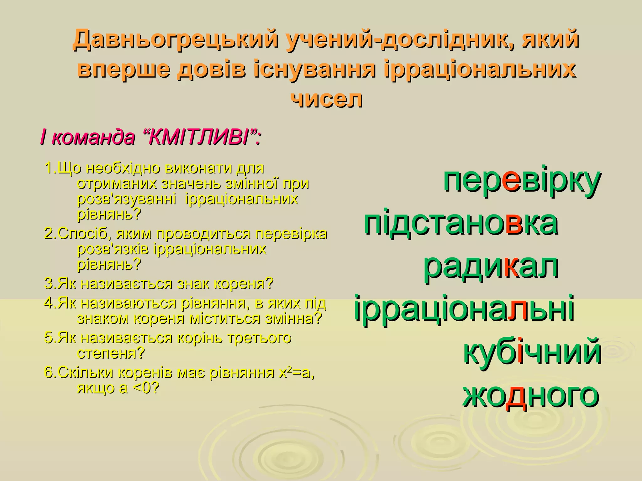 Давньогрецький учений-дослідник, якийДавньогрецький учений-дослідник, який
вперше довів існування ірраціональнихвперше довів існування ірраціональних
чиселчисел
І команда “КМІТЛИВІ”:І команда “КМІТЛИВІ”:
1.Що необхідно виконати для1.Що необхідно виконати для
отриманих значень змінної приотриманих значень змінної при
розв'язуванні ірраціональнихрозв'язуванні ірраціональних
рівнянь?рівнянь?
2.Спосіб, яким проводиться перевірка2.Спосіб, яким проводиться перевірка
розв'язків ірраціональнихрозв'язків ірраціональних
рівнянь?рівнянь?
3.Як називається знак кореня?3.Як називається знак кореня?
4.Як називаються рівняння, в яких під4.Як називаються рівняння, в яких під
знаком кореня міститься змінна?знаком кореня міститься змінна?
5.Як називається корінь третього5.Як називається корінь третього
степеня?степеня?
6.Скільки коренів має рівняння х6.Скільки коренів має рівняння х22
=а,=а,
якщо аякщо а <<0?0?
перпереевіркувірку
підстанопідстановвкака
радирадиккалал
ірраціонаірраціоналльніьні
кубкубіічнийчний
жожоддногоного
 