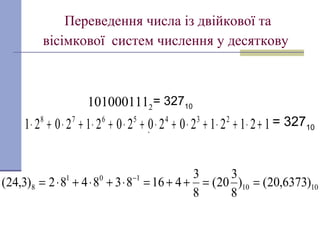 Переведення числа із двійкової та
вісімкової систем числення у десяткову
12121202020212021 2345678
+⋅+⋅+⋅+⋅+⋅+⋅+⋅+⋅
= 327102101000111
.
= 32710.
1010
101
8 )6373,20()
8
3
20(
8
3
416838482)3,24( ==++=⋅+⋅+⋅= −
 
