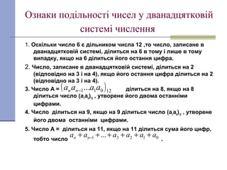 Ознаки подільності чисел у дванадцятковій
системі числення
1. Оскільки число 6 є дільником числа 12 ,то число, записане в
дванадцятковій системі, ділиться на 6 в тому і лише в тому
випадку, якщо на 6 ділиться його остання цифра.
2. Число, записане в дванадцятковій системі, ділиться на 2
(відповідно на 3 і на 4), якщо його остання цифра ділиться на 2
(відповідно на 3 і на 4).
3. Число А = ділиться на 8, якщо на 8
ділиться число (а1
а0
)12
, утворене його двома останніми
цифрами.
4. Число ділиться на 9, якщо на 9 ділиться число (а1
а0
)12
, утворене
його двома останніми цифрами.
5. Число А = ділиться на 11, якщо на 11 ділиться сума його цифр,
тобто число .
( )12011... aaaа nn −
01231 ... aaaaaa nn ++++++ −
 