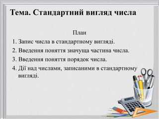 Тема. Стандартний вигляд числа
План
1. Запис числа в стандартному вигляді.
2. Введення поняття значуща частина числа.
3. Введення поняття порядок числа.
4. Дії над числами, записаними в стандартному
вигляді.
 
