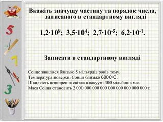 Вкажіть значущу частину та порядок числа,
записаного в стандартному вигляді
1,2∙108; 3,5∙104; 2,7∙10-5; 6,2∙10-1.
Записати в стандартному вигляді
Сонце зявилося близько 5 мільярдів років тому.
Температура поверхні Сонця близько 6000оС.
Швидкість поширення світла в вакуумі 300 мільйонів м/с.
Маса Сонця становить 2 000 000 000 000 000 000 000 000 000 т.
 