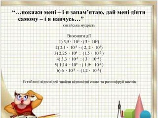 “…покажи мені – і я запам’ятаю, дай мені діяти
самому – і я навчусь…”
китайська мудрість
Виконати дії
1) 3,5 ∙ 103 ∙ ( 3 ∙ 102)
2) 2,1 ∙ 10-5 ∙ ( 2, 2 ∙ 103)
3) 2,25 ∙ 104 : (1,5 ∙ 10-2 )
4) 3,3 ∙ 10-3 : ( 3 ∙ 10-4 )
5) 1,14 ∙ 109 : ( 1,9∙ 10-2 )
6) 6 ∙ 10-5 ∙ (1,2 ∙ 10-3 )
В таблиці відповідей знайди відповідні слова та розшифруй вислів
 