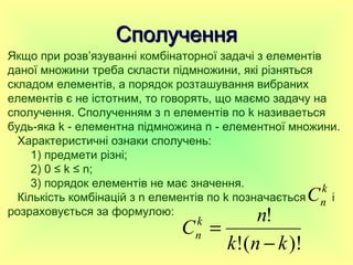 СполученняСполучення
)!(!
!
knk
n
Ck
n
−
=
Якщо при розв’язуванні комбінаторної задачі з елементів
даної множини треба скласти підмножини, які різняться
складом елементів, а порядок розташування вибраних
елементів є не істотним, то говорять, що маємо задачу на
сполучення. Сполученням з n елементів по k називаеться
будь-яка k - елементна підмножина n - елементної множини.
Характеристичні ознаки сполучень:
1) предмети різні;
2) 0 ≤ k ≤ n;
3) порядок елементів не має значення.
Кількість комбінацій з n елементів по k позначається і
розраховується за формулою:
k
nC
 