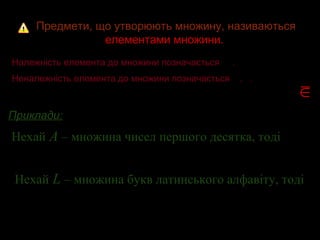 Предмети, що утворюють множину, називаютьсяПредмети, що утворюють множину, називаються
елементами множини.елементами множини.
Належність елемента до множини позначаєтьсяНалежність елемента до множини позначається ..
Неналежність елемента до множини позначається , .Неналежність елемента до множини позначається , .
Приклади:Приклади:
Нехай А – множина чисел першого десятка, тоді
Нехай L – множина букв латинського алфавіту, тоді
;7 A∈ .12 A∉
∈
∉
;Lz ∈ .Lô ∉
 