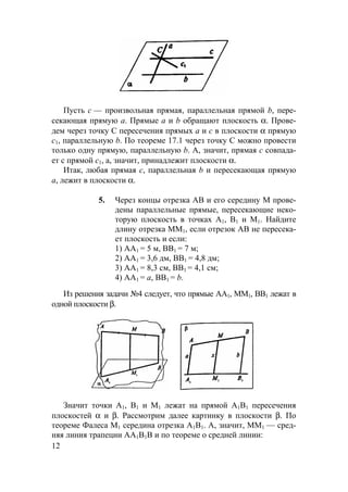 12
Пусть с — произвольная прямая, параллельная прямой b, пере-
секающая прямую а. Прямые а и b обращают плоскость α. Прове-
дем через точку С пересечения прямых а и с в плоскости α прямую
с1, параллельную b. По теореме 17.1 через точку С можно провести
только одну прямую, параллельную b. А, значит, прямая с совпада-
ет с прямой с1, а, значит, принадлежит плоскости α.
Итак, любая прямая с, параллельная b и пересекающая прямую
а, лежит в плоскости α.
5. Через концы отрезка АВ и его середину М прове-
дены параллельные прямые, пересекающие неко-
торую плоскость в точках А1, В1 и М1. Найдите
длину отрезка ММ1, если отрезок АВ не пересека-
ет плоскость и если:
1) АА1 = 5 м, ВВ1 = 7 м;
2) АА1 = 3,6 дм, ВВ1 = 4,8 дм;
3) АА1 = 8,3 см, ВВ1 = 4,1 см;
4) АА1 = а, ВВ1 = b.
Из решения задачи №4 следует, что прямые АА1, ММ1, ВВ1 лежат в
одной плоскости β.
Значит точки А1, В1 и М1 лежат на прямой А1В1 пересечения
плоскостей α и β. Рассмотрим далее картинку в плоскости β. По
теореме Фалеса М1 середина отрезка А1В1. А, значит, ММ1 — сред-
няя линия трапеции АА1В1В и по теореме о средней линии:
 
