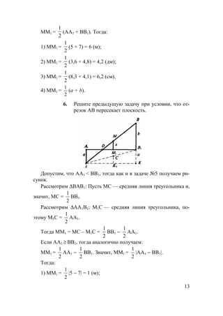 13
ММ1 =
2
1
(AA1 + BB1). Тогда:
1) ММ1 =
2
1
(5 + 7) = 6 (м);
2) ММ1 =
2
1
(3,6 + 4,8) = 4,2 (дм);
3) ММ1 =
2
1
(8,3 + 4,1) = 6,2 (см),
4) MM1 =
2
1
(a + b).
6. Решите предыдущую задачу при условии, что от-
резок АВ пересекает плоскость.
A
Допустим, что AA1 < BB1, тогда как и в задаче №5 получаем ри-
сунок.
Рассмотрим ∆ВАВ1: Пусть МС — средняя линия треугольника и,
значит, МС =
1
2
ВВ1.
Рассмотрим ∆АА1В1: М1С — средняя линия треугольника, по-
этому М1С =
1
2
АА1.
Тогда ММ1 = МС – М1С =
1
2
BB1 −
1
2
AA1.
Если AA1 ≥ BB1, тогда аналогично получаем:
ММ1 =
1
2
AA1 −
1
2
BB1. Значит, ММ1 =
1
2
|AA1 − BB1|.
Тогда:
1) ММ1 =
1
2
|5 − 7| = 1 (м);
 