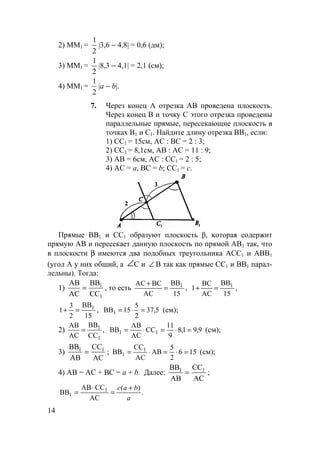 14
2) ММ1 =
1
2
|3,6 − 4,8| = 0,6 (дм);
3) ММ1 =
1
2
|8,3 − 4,1| = 2,1 (см);
4) ММ1 =
1
2
|a − b|.
7. Через конец А отрезка АВ проведена плоскость.
Через конец В и точку С этого отрезка проведены
параллельные прямые, пересекающие плоскость в
точках В1 и С1. Найдите длину отрезка ВВ1, если:
1) СС1 = 15см, АС : ВС = 2 : 3;
2) СС1 = 8,1см, АВ : АС = 11 : 9;
3) АВ = 6см, АС : СС1 = 2 : 5;
4) АС = а, ВС = b; СС1 = с.
Прямые BB1 и СС1 образуют плоскость β, которая содержит
прямую АВ и пересекает данную плоскость по прямой АВ1 так, что
в плоскости β имеются два подобных треугольника АСС1 и АВВ1
(угол А у них общий, а ∠С и ∠ В так как прямые СС1 и ВВ1 парал-
лельны). Тогда:
1)
АВ
АС
ВВ
СС
1
1
= , то есть ,
15
BB
AC
BCAC 1
=
+
,
15
BB
AC
BC
1 1
=+
,
15
BB
2
3
1 1
=+ 5,37
2
5
15BB1 =⋅= (см);
2) ,
CC
BB
AC
AB
1
1
= 9,91,8
9
11
CC
AC
AB
BB 11 =⋅=⋅= (см);
3)
ВВ
АВ
СС
АС
1 1
= ; 156
2
5
AB
AC
CC
BB 1
1 =⋅=⋅= (см);
4) AB = AC + BC = a + b. Далее:
ВВ
АВ
СС
АС
1 1
= ;
.
)(
AC
CCAB
BB 1
1
a
bac +
=
⋅
=
 