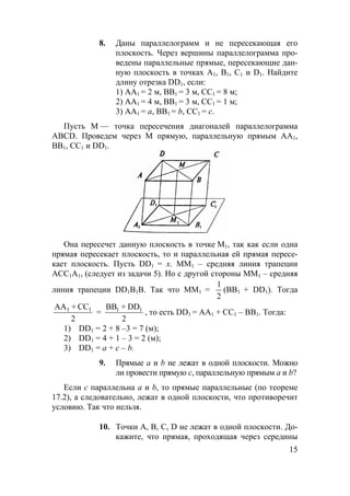 15
8. Даны параллелограмм и не пересекающая его
плоскость. Через вершины параллелограмма про-
ведены параллельные прямые, пересекающие дан-
ную плоскость в точках А1, В1, С1 и D1. Найдите
длину отрезка DD1, если:
1) АА1 = 2 м, ВВ1 = 3 м, СС1 = 8 м;
2) АА1 = 4 м, ВВ1 = 3 м, СС1 = 1 м;
3) АА1 = а, ВВ1 = b, СС1 = с.
Пусть М — точка пересечения диагоналей параллелограмма
ABCD. Проведем через М прямую, параллельную прямым АА1,
ВВ1, СС1 и DD1.
Она пересечет данную плоскость в точке М1, так как если одна
прямая пересекает плоскость, то и параллельная ей прямая пересе-
кает плоскость. Пусть DD1 = х. MM1 – средняя линия трапеции
ACC1A1, (следует из задачи 5). Но с другой стороны MM1 – средняя
линия трапеции DD1B1B. Так что ММ1 =
1
2
(ВВ1 + DD1). Тогда
АА + СС
2
1 1
=
ВВ + DD
2
1 1
, то есть DD1 = AA1 + CC1 – BB1. Тогда:
1) DD1 = 2 + 8 –3 = 7 (м);
2) DD1 = 4 + 1 – 3 = 2 (м);
3) DD1 = a + c – b.
9. Прямые а и b не лежат в одной плоскости. Можно
ли провести прямую с, параллельную прямым а и b?
Если с параллельна а и b, то прямые параллельные (по теореме
17.2), а следовательно, лежат в одной плоскости, что противоречит
условию. Так что нельзя.
10. Точки А, В, С, D не лежат в одной плоскости. До-
кажите, что прямая, проходящая через середины
 