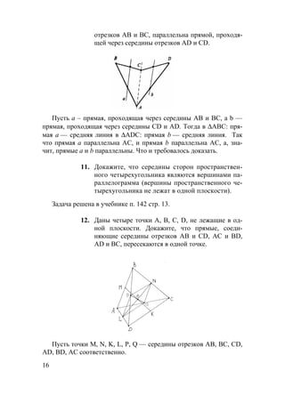 16
отрезков АВ и ВС, параллельна прямой, проходя-
щей через середины отрезков AD и CD.
Пусть a – прямая, проходящая через середины AB и BC, а b —
прямая, проходящая через середины CD и AD. Тогда в ∆АВС: пря-
мая а — средняя линия в ∆ADC: прямая b — средняя линия. Так
что прямая а параллельна АС, и прямая b параллельна АС, а, зна-
чит, прямые а и b параллельны. Что и требовалось доказать.
11. Докажите, что середины сторон пространствен-
ного четырехугольника являются вершинами па-
раллелограмма (вершины пространственного че-
тырехугольника не лежат в одной плоскости).
Задача решена в учебнике п. 142 стр. 13.
12. Даны четыре точки А, В, С, D, не лежащие в од-
ной плоскости. Докажите, что прямые, соеди-
няющие середины отрезков АВ и CD, АС и BD,
AD и BC, пересекаются в одной точке.
Пусть точки M, N, K, L, P, Q — середины отрезков AB, BC, CD,
AD, BD, AC соответственно.
 