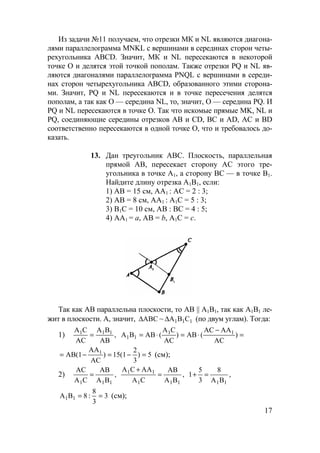 17
Из задачи №11 получаем, что отрезки МК и NL являются диагона-
лями параллелограмма MNKL с вершинами в серединах сторон четы-
рехугольника ABCD. Значит, МК и NL пересекаются в некоторой
точке O и делятся этой точкой пополам. Также отрезки PQ и NL яв-
ляются диагоналями параллелограмма PNQL с вершинами в середи-
нах сторон четырехугольника ABCD, образованного этими сторона-
ми. Значит, PQ и NL пересекаются и в точке пересечения делятся
пополам, а так как O — середина NL, то, значит, O — середина PQ. И
PQ и NL пересекаются в точке O. Так что искомые прямые MK, NL и
PQ, соединяющие середины отрезков AB и CD, BC и AD, AC и BD
соответственно пересекаются в одной точке O, что и требовалось до-
казать.
13. Дан треугольник АВС. Плоскость, параллельная
прямой АВ, пересекает сторону АС этого тре-
угольника в точке А1, а сторону ВС — в точке В1.
Найдите длину отрезка А1В1, если:
1) АВ = 15 см, АА1 : АС = 2 : 3;
2) АВ = 8 см, АА1 : А1С = 5 : 3;
3) В1С = 10 см, АВ : ВС = 4 : 5;
4) АА1 = а, АВ = b, А1С = с.
Так как AB параллельна плоскости, то AB || A1B1, так как A1B1 ле-
жит в плоскости. А, значит, ABC∆ ~ 111 CBA∆ (по двум углам). Тогда:
1) ,
AB
BA
AC
CA 111
= =
−
⋅=⋅= )
AC
AAAC
(AB)
AC
CA
(ABBA 11
11
5)
3
2
15(1)
AC
AA
AB(1 1
=−=−= (см);
2) ,
BA
AB
CA
AC
111
= ,
BA
AB
CA
AACA
111
11
=
+
,
BA
8
3
5
1
11
=+
3
3
8
:8BA 11 == (см);
 