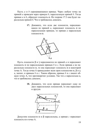 19
Пусть а и b скрещивающиеся прямые. Через любую точку на
прямой а проведем через прямую b1 параллельную прямой b. Тогда
прямые а и b1 образуют плоскость α. По теореме 17.3 она будет па-
раллельна прямой b. Что и требовалось доказать.
17. Докажите, что если две плоскости, пересекаю-
щиеся по прямой а, пересекают плоскость α по
параллельным прямым, то прямая а параллельна
плоскости α.
Пусть плоскости β и γ пересекаются по прямой а и пересекают
плоскость α по параллельным прямым b и с. Если прямая а не па-
раллельна плоскости α, то она пересекает плоскость α в некоторой
точке А. Тогда точка А принадлежит всем трем плоскостям α, β и γ,
а, значит, и прямым b и с. Таким образом, прямые b и с имеют об-
щую точку А, что противоречит условию. Так что a параллельна α,
что и требовалось доказать.
18. Докажите, что если прямая пересекает одну из
двух параллельных плоскостей, то она пересекает
и другую.
Допустим плоскости α и β параллельны, а прямая с пересекает
плоскость α в точке А.
 