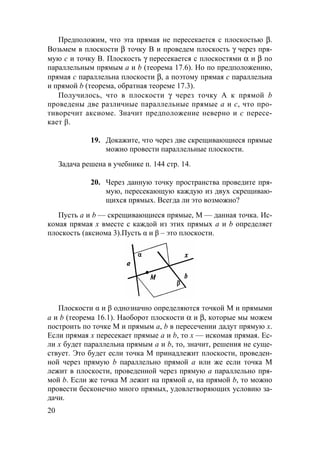 20
Предположим, что эта прямая не пересекается с плоскостью β.
Возьмем в плоскости β точку В и проведем плоскость γ через пря-
мую с и точку В. Плоскость γ пересекается с плоскостями α и β по
параллельным прямым а и b (теорема 17.6). Но по предположению,
прямая с параллельна плоскости β, а поэтому прямая с параллельна
и прямой b (теорема, обратная теореме 17.3).
Получилось, что в плоскости γ через точку А к прямой b
проведены две различные параллельные прямые а и с, что про-
тиворечит аксиоме. Значит предположение неверно и c пересе-
кает β.
19. Докажите, что через две скрещивающиеся прямые
можно провести параллельные плоскости.
Задача решена в учебнике п. 144 стр. 14.
20. Через данную точку пространства проведите пря-
мую, пересекающую каждую из двух скрещиваю-
щихся прямых. Всегда ли это возможно?
Пусть а и b — скрещивающиеся прямые, М — данная точка. Ис-
комая прямая х вместе с каждой из этих прямых а и b определяет
плоскость (аксиома 3).Пусть α и β – это плоскости.
Плоскости α и β однозначно определяются точкой M и прямыми
a и b (теорема 16.1). Наоборот плоскости α и β, которые мы можем
построить по точке М и прямым а, b в пересечении дадут прямую х.
Если прямая х пересекает прямые а и b, то х — искомая прямая. Ес-
ли х будет параллельна прямым а и b, то, значит, решения не суще-
ствует. Это будет если точка М принадлежит плоскости, проведен-
ной через прямую b параллельно прямой а или же если точка М
лежит в плоскости, проведенной через прямую а параллельно пря-
мой b. Если же точка М лежит на прямой а, на прямой b, то можно
провести бесконечно много прямых, удовлетворяющих условию за-
дачи.
 