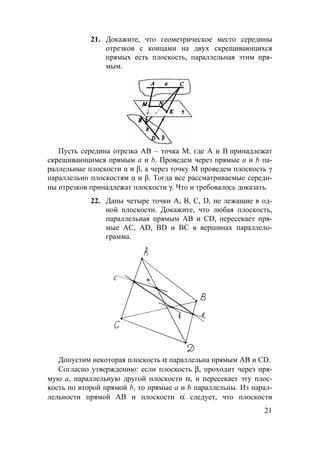 21
21. Докажите, что геометрическое место середины
отрезков с концами на двух скрещивающихся
прямых есть плоскость, параллельная этим пря-
мым.
Пусть середина отрезка AB – точка M, где A и B принадлежат
скрещивающимся прямым a и b. Проведем через прямые a и b па-
раллельные плоскости α и β, а через точку M проведем плоскость γ
параллельно плоскостям α и β. Тогда все рассматриваемые середи-
ны отрезков принадлежат плоскости γ. Что и требовалось доказать.
22. Даны четыре точки А, В, С, D, не лежащие в од-
ной плоскости. Докажите, что любая плоскость,
параллельная прямым АВ и CD, пересекает пря-
мые АС, AD, BD и ВС в вершинах параллело-
грамма.
Допустим некоторая плоскость α параллельна прямым АВ и СD.
Согласно утверждению: если плоскость β, проходит через пря-
мую а, параллельную другой плоскости α, и пересекает эту плос-
кость по второй прямой b, то прямые а и b параллельны. Из парал-
лельности прямой АВ и плоскости α следует, что плоскости
 