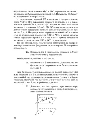 22
определенные тремя точками АВС и ABD пересекают плоскость α
по прямым а и b, параллельным прямой АВ. Из теоремы 17.2 следу-
ет, что прямые а и b параллельны.
Из параллельности прямой CD и плоскости α следует, что плос-
кости ACD и BCD пересекают плоскость α прямым с и d парал-
лельным прямой CD, а, значит, c||d. Каждая из точек пересечения
плоскости α с прямыми АС, AD, BD, ВС лежат в плоскости α и яв-
ляется точкой пересечения каких-то двух не параллельных из пря-
мых а, b, c, d. Например, точка пересечения прямой АС с плоско-
стью α принадлежит плоскостям АВС и ACD, а значит является
точкой пересечения прямых b и с, где b и с — прямые пересечения
плоскости α с плоскостями АВС и ACD соответственно.
Так как прямые а и b, с и d попарно параллельны, то построен-
ная по условию задачи фигура есть параллелограмм. Что и требова-
лось доказать.
23. Плоскости α и β параллельны плоскости γ. Могут
ли плоскости α и β пересекаться?
Задача решена в учебнике п. 145 стр. 15.
24. Плоскости α и β пересекаются. Докажите, что лю-
бая плоскость γ пересекает хотя бы одну из плос-
костей α, β.
Если бы плоскость γ не пересекалась ни с одной из плоскостей α,
β, то плоскости α и β были бы параллельны плоскости γ, а значит и
между собой, что противоречит условию задачи (так как α и β пере-
секаются). Получаем, что плоскость х пересекает хотя бы одну из
плоскостей α или β, что и требовалось доказать.
25. Докажите, что все прямые, проходящие через
данную точку параллельно данной плоскости, ле-
жат в одной плоскости.
1
 
