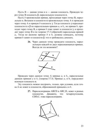23
Пусть B — данная точка и α — данная плоскость. Проведем че-
рез точку В плоскость β, параллельную плоскости α.
Пусть b произвольная прямая, проходящая через точку B, парал-
лельно α. Возьмем в плоскости α произвольную точку А и проведем
через точку А и прямую b плоскость γ. Тогда плоскость γ пересекает
плоскости α и β по параллельным прямым а1 и b1, но прямая b1 про-
ходит через точку В, а прямая b тоже лежит в плоскости γ, и прохо-
дит через точку В и по теореме 17.3 (обратной) параллельна прямой
а1. Тогда по аксиоме прямые b и b1 должны совпадать, поэтому
прямая b лежит в плоскости β, что и требовалось доказать.
26. Через данную точку проведите плоскость, парал-
лельную каждой из двух пересекающихся прямых.
Всегда ли это возможно?
Проведем через данную точку А прямые а1 и b1, параллельные
данным прямым а и b, (теорема 17.3). Прямые a1 и b1 определяют
искомую плоскость α.
Эту плоскость можно построить, только, при условии, если точ-
ка А не лежит в плоскости, образованной прямыми а и b.
27. Параллелограммы ABCD и ABC1D1 лежат в разных
плоскостях. Докажите, что четырехугольник,
CDD1C1 тоже параллелограмм.
 