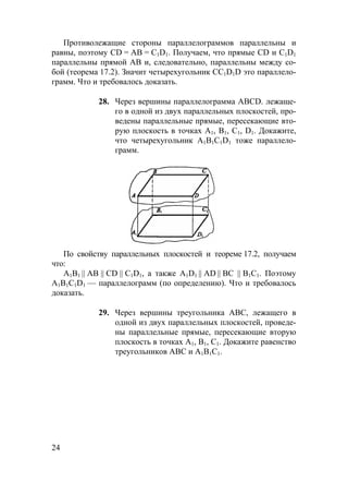 24
Противолежащие стороны параллелограммов параллельны и
равны, поэтому CD = АВ = С1D1. Получаем, что прямые CD и С1D1
параллельны прямой АВ и, следовательно, параллельны между со-
бой (теорема 17.2). Значит четырехугольник CC1D1D это параллело-
грамм. Что и требовалось доказать.
28. Через вершины параллелограмма ABCD. лежаще-
го в одной из двух параллельных плоскостей, про-
ведены параллельные прямые, пересекающие вто-
рую плоскость в точках А1, В1, С1, D1. Докажите,
что четырехугольник А1В1С1D1 тоже параллело-
грамм.
По свойству параллельных плоскостей и теореме 17.2, получаем
что:
А1В1 || АВ || CD || С1D1, а также А1D1 || АD || ВС || В1С1. Поэтому
А1В1С1D1 — параллелограмм (по определению). Что и требовалось
доказать.
29. Через вершины треугольника АВС, лежащего в
одной из двух параллельных плоскостей, проведе-
ны параллельные прямые, пересекающие вторую
плоскость в точках А1, В1, С1. Докажите равенство
треугольников АВС и А1В1С1.
 