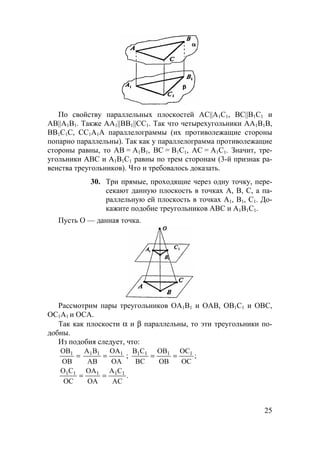 25
По свойству параллельных плоскостей AC||A1C1, BC||B1C1 и
AB||A1B1. Также AA1||BB1||CC1. Так что четырехугольники АА1В1В,
ВВ1С1С, СС1А1А параллелограммы (их противолежащие стороны
попарно параллельны). Так как у параллелограмма противолежащие
стороны равны, то АВ = А1В1, ВС = В1С1, АС = А1С1. Значит, тре-
угольники АВС и А1В1С1 равны по трем сторонам (3-й признак ра-
венства треугольников). Что и требовалось доказать.
30. Три прямые, проходящие через одну точку, пере-
секают данную плоскость в точках А, В, С, а па-
раллельную ей плоскость в точках А1, В1, С1. До-
кажите подобие треугольников АВС и А1В1С1.
Пусть О — данная точка.
Рассмотрим пары треугольников ОА1В1 и ОАВ, ОВ1С1 и ОВС,
ОС1А1 и ОСА.
Так как плоскости α и β параллельны, то эти треугольники по-
добны.
Из подобия следует, что:
=
OB
OB1
OA
OA
AB
BA 111
= ; ;
OC
OC
OB
OB
BC
CB 1111
==
.
AC
CA
OA
OA
OC
CO 11111
==
 