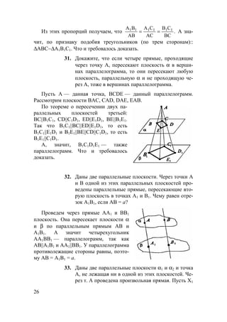 26
Из этих пропорций получаем, что .
BC
CB
AC
CA
AB
BA 111111
== А зна-
чит, по признаку подобия треугольников (по трем сторонам)::
∆АВС∼∆А1В1С1. Что и требовалось доказать.
31. Докажите, что если четыре прямые, проходящие
через точку А, пересекают плоскость α в верши-
нах параллелограмма, то они пересекают любую
плоскость, параллельную α и не проходящую че-
рез А, тоже в вершинах параллелограмма.
Пусть А — данная точка, ВСDЕ — данный параллелограмм.
Рассмотрим плоскости ВАС, САD, DAE, ЕАВ.
По теореме о пересечении двух па-
раллельных плоскостей третьей:
ВС||В1С1, CD||С1D1, ED||Е1D1, ВЕ||В1Е1.
Так что B1C1||BC||ED||E1D1, то есть
B1C1||E1D1 и B1E1||BE||CD||C1D1, то есть
B1E1||C1D1.
А, значит, В1С1D1Е1 — также
параллелограмм. Что и требовалось
доказать.
32. Даны две параллельные плоскости. Через точки А
и В одной из этих параллельных плоскостей про-
ведены параллельные прямые, пересекающие вто-
рую плоскость в точках А1 и В1. Чему равен отре-
зок А1В1, если АВ = а?
Проведем через прямые АА1 и ВВ1
плоскость. Она пересекает плоскости α
и β по параллельным прямым АВ и
А1В1. А значит четырехугольник
АА1ВВ1 — параллелограмм, так как
AB||A1B1 и AA1||BB1. У параллелограмма
противолежащие стороны равны, поэто-
му АВ = А1В1 = а.
33. Даны две параллельные плоскости α1 и α2 и точка
А, не лежащая ни в одной из этих плоскостей. Че-
рез т. А проведена произвольная прямая. Пусть Х1
 