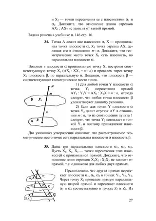 27
и Х2 — точки пересечения ее с плоскостями α1 и
α2. Докажите, что отношение длины отрезков
АХ1 : АХ2 не зависит от взятой прямой.
Задача решена в учебнике п. 146 стр. 16.
34. Точка А лежит вне плоскости α, Х — произволь-
ная точка плоскости α, Х1 точка отрезка АХ, де-
лящая его в отношении m : n. Докажите, что гео-
метрическое место точек Х1 есть плоскость, по
параллельная плоскости α.
Возьмем в плоскости α произвольную точку Х, построим соот-
ветствующую точку Х1 (АХ1 : ХХ1 = m : n) и проведем через точку
Х1 плоскость β, по параллельную α. Докажем, что плоскость β —
соответствующее геометрическое место точек.
1) Для любой точки Y плоскости α
точка Y1 пересечения прямой
АY1 : Y1Y = АХ1 : Х1Х = m : n, отсюда
следует, что любая точка плоскости β
удовлетворяет данному условию.
2) Если для точки Y плоскости α
точка Y2 делит отрезок АY в отноше-
нии m : n, то из соотношения пункта 1
следует, что точка Y2 совпадает с точ-
кой Y1 и поэтому принадлежит плос-
кости β.
Два указанных утверждения означают, что рассматриваемое гео-
метрическое место точек есть параллельная плоскости α плоскость β.
35. Даны три параллельные плоскости α1, α2, α3.
Пусть Х1, Х2, Х3 — точки пересечения этих плос-
костей с произвольной прямой. Докажите, что от-
ношение длин отрезков Х1Х2 : Х2Х3 не зависит от
прямой, т.е. одинаково для любых двух прямых.
Предположим, что другая прямая пересе-
кает плоскости α1, α2, α3 в точках Y1, Y2, Y3.
Через точку Х1 проведем прямую параллель-
ную второй прямой и пересекает плоскости
α2 и α3 соответственно в точках Z2 и Z3. Из
 