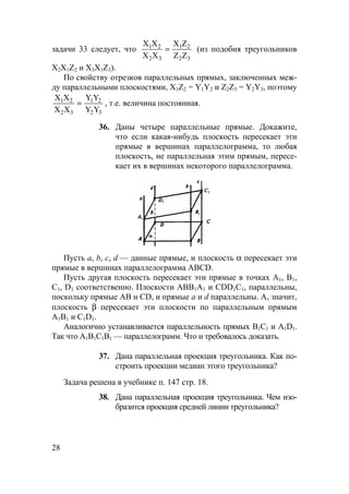 28
задачи 33 следует, что
Х Х
Х Х
Х Z
Z Z
1 2
2 3
1 2
2 3
= (из подобия треугольников
Х2Х1Z2 и Х3Х1Z3).
По свойству отрезков параллельных прямых, заключенных меж-
ду параллельными плоскостями, Х1Z2 = Y1Y2 и Z2Z3 = Y2Y3, поэтому
Х Х
Х Х
Y Y
Y Y
1 2
2 3
1 2
2 3
= , т.е. величина постоянная.
36. Даны четыре параллельные прямые. Докажите,
что если какая-нибудь плоскость пересекает эти
прямые в вершинах параллелограмма, то любая
плоскость, не параллельная этим прямым, пересе-
кает их в вершинах некоторого параллелограмма.
Пусть а, b, с, d — данные прямые, и плоскость α пересекает эти
прямые в вершинах параллелограмма ABCD.
Пусть другая плоскость пересекает эти прямые в точках А1, В1,
С1, D1 соответственно. Плоскости АВВ1А1 и СDD1С1, параллельны,
поскольку прямые АВ и CD, и прямые а и d параллельны. А, значит,
плоскость β пересекает эти плоскости по параллельным прямым
А1В1 и С1D1.
Аналогично устанавливается параллельность прямых В1С1 и А1D1.
Так что А1В1С1В1 — параллелограмм. Что и требовалось доказать.
37. Дана параллельная проекция треугольника. Как по-
строить проекции медиан этого треугольника?
Задача решена в учебнике п. 147 стр. 18.
38. Дана параллельная проекция треугольника. Чем изо-
бразится проекция средней линии треугольника?
 