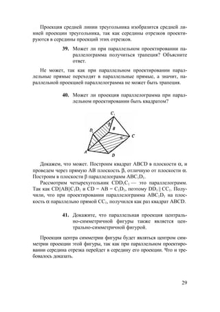 29
Проекция средней линии треугольника изобразится средней ли-
нией проекции треугольника, так как середины отрезков проекти-
руются в середины проекций этих отрезков.
39. Может ли при параллельном проектировании па-
раллелограмма получиться трапеция? Объясните
ответ.
Не может, так как при параллельном проектировании парал-
лельные прямые переходят в параллельные прямые, а значит, па-
раллельной проекцией параллелограмма не может быть трапеция.
40. Может ли проекция параллелограмма при парал-
лельном проектировании быть квадратом?
Докажем, что может. Построим квадрат ABCD в плоскости α, и
проведем через прямую АВ плоскость β, отличную от плоскости α.
Построим в плоскости β параллелограмм АВС1D1.
Рассмотрим четырехугольник СDD1С1 — это параллелограмм.
Так как CD||AB||C1D1 и CD = AB = C1D1, поэтому DD1 || СС1. Полу-
чили, что при проектировании параллелограмма АВС1D1 на плос-
кость α параллельно прямой СС1, получился как раз квадрат ABCD.
41. Докажите, что параллельная проекция централь-
но-симметричной фигуры также является цен-
трально-симметричной фигурой.
Проекция центра симметрии фигуры будет являться центром сим-
метрии проекции этой фигуры, так как при параллельном проектиро-
вании середина отрезка перейдет в середину его проекции. Что и тре-
бовалось доказать.
 