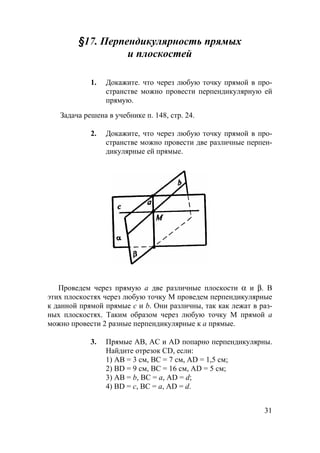 31
§17. Перпендикулярность прямых
и плоскостей
1. Докажите. что через любую точку прямой в про-
странстве можно провести перпендикулярную ей
прямую.
Задача решена в учебнике п. 148, стр. 24.
2. Докажите, что через любую точку прямой в про-
странстве можно провести две различные перпен-
дикулярные ей прямые.
Проведем через прямую а две различные плоскости α и β. В
этих плоскостях через любую точку М проведем перпендикулярные
к данной прямой прямые с и b. Они различны, так как лежат в раз-
ных плоскостях. Таким образом через любую точку М прямой a
можно провести 2 разные перпендикулярные к a прямые.
3. Прямые АВ, АС и АD попарно перпендикулярны.
Найдите отрезок CD, если:
1) АВ = 3 см, ВС = 7 см, AD = 1,5 см;
2) BD = 9 см, ВС = 16 см, AD = 5 см;
3) АВ = b, ВС = а, AD = d;
4) BD = с, ВС = а, AD = d.
 