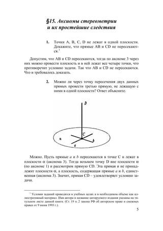 5
§15. Аксиомы стереометрии
и их простейшие следствия
1. Точки A, B, C, D не лежат в одной плоскости.
Докажите, что прямые AB и CD не пересекают-
ся.1
Допустим, что AB и CD пересекаются, тогда по аксиоме 3 через
них можно провести плоскость и в ней лежат все четыре точки, что
противоречит условию задачи. Так что AB и CD не пересекаются.
Что и требовалось доказать.
2. Можно ли через точку пересечения двух данных
прямых провести третью прямую, не лежащую с
ними в одной плоскости? Ответ объясните.
Можно. Пусть прямые a и b пересекаются в точке C и лежат в
плоскости α (аксиома 3). Тогда возьмем точку D вне плоскости α
(по аксиоме 1) и рассмотрим прямую CD. Эта прямая и не принад-
лежит плоскости α, а плоскость, содержащая прямые a и b, единст-
венная (аксиома 3). Значит, прямая CD – удовлетворяет условию за-
дачи.
1
Условия заданий приводятся в учебных целях и в необходимом объеме как ил-
люстративный материал. Имя автора и название цитируемого издания указаны на ти-
тульном листе данной книги. (Ст. 19 п. 2 закона РФ об авторском праве и смежных
правах от 9 июня 1993 г.).
 