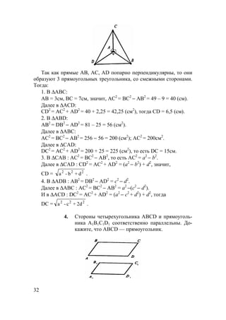 32
Так как прямые АВ, АС, AD попарно перпендикулярны, то они
образуют 3 прямоугольных треугольника, со смежными сторонами.
Тогда:
1. В ∆АВС:
АВ = 3см, ВС = 7см, значит, АС2
= ВС2
− АВ2
= 49 – 9 = 40 (см).
Далее в ∆ACD:
CD2
= АС2
+ AD2
= 40 + 2,25 = 42,25 (см2
), тогда CD = 6,5 (см).
2. В ∆ABD:
АВ2
= DB2
− AD2
= 81 – 25 = 56 (см2
).
Далее в ∆АВС:
АС2
= ВС2
− АВ2
= 256 − 56 = 200 (см2
); АС2
= 200см2
.
Далее в ∆CAD:
DC2
= АС2
+ AD2
= 200 + 25 = 225 (см2
), то есть DC = 15см.
3. В ∆САВ : АС2
= ВС2
− АВ2
, то есть AС2
= а2
− b2
.
Далее в ∆CAD : CD2
= АС2
+ AD2
= (а2
− b2
) + d2
, значит,
CD = 222
d+b-a .
4. В ∆ADB : АВ2
= DB2
− AD2
= с2
− d2
.
Далее в ∆АВС : АС2
= ВС2
− АВ2
= а2
−(с2
− d2
).
И в ∆ACD : DC2
= АС2
+ AD2
= (а2
− с2
+ d2
) + d2
, тогда
DC = 222
2d+c-a .
4. Стороны четырехугольника ABCD и прямоуголь-
ника А1В1С1D1 соответственно параллельны. До-
кажите, что ABCD — прямоугольник.
 