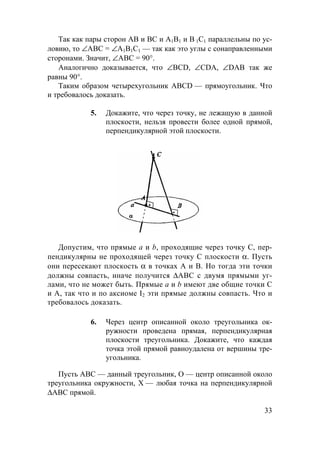 33
Так как пары сторон AB и BC и А1В1 и B 1C1 параллельны по ус-
ловию, то ∠АВС = ∠А1В1С1 — так как это углы с сонаправленными
сторонами. Значит, ∠АВС = 90°.
Аналогично доказывается, что ∠BCD, ∠CDA, ∠DAB так же
равны 90°.
Таким образом четырехугольник ABCD — прямоугольник. Что
и требовалось доказать.
5. Докажите, что через точку, не лежащую в данной
плоскости, нельзя провести более одной прямой,
перпендикулярной этой плоскости.
Допустим, что прямые а и b, проходящие через точку С, пер-
пендикулярны не проходящей через точку С плоскости α. Пусть
они пересекают плоскость α в точках А и В. Но тогда эти точки
должны совпасть, иначе получится ∆АВС с двумя прямыми уг-
лами, что не может быть. Прямые а и b имеют две общие точки С
и А, так что и по аксиоме I2 эти прямые должны совпасть. Что и
требовалось доказать.
6. Через центр описанной около треугольника ок-
ружности проведена прямая, перпендикулярная
плоскости треугольника. Докажите, что каждая
точка этой прямой равноудалена от вершины тре-
угольника.
Пусть АВС — данный треугольник, О — центр описанной около
треугольника окружности, Х — любая точка на перпендикулярной
∆АВС прямой.
 