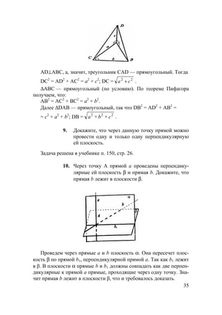 35
AD⊥АВС, а, значит, треугольник CAD — прямоугольный. Тогда
DC2
= AD2
+ АС2
= а2
+ с2
; DC = 22
ca + .
∆АВС — прямоугольный (по условию). По теореме Пифагора
получаем, что:
АВ2
= АС2
+ ВС2
= а2
+ b2
.
Далее ∆DAB — прямоугольный, так что DB2
= AD2
+ АВ2
=
= с2
+ а2
+ b2
; DB = 222
cba ++ .
9. Докажите, что через данную точку прямой можно
провести одну и только одну перпендикулярную
ей плоскость.
Задача решена в учебнике п. 150, стр. 26.
10. Через точку А прямой а проведены перпендику-
лярные ей плоскость β и прямая b. Докажите, что
прямая b лежит в плоскости β.
Проведем через прямые а и b плоскость α. Она пересечет плос-
кость β по прямой b1, перпендикулярной прямой а. Так как b1 лежит
в β. В плоскости α прямые b и b1 должны совпадать как две перпен-
дикулярные к прямой a прямые, проходящие через одну точку. Зна-
чит прямая b лежит в плоскости β, что и требовалось доказать.
 