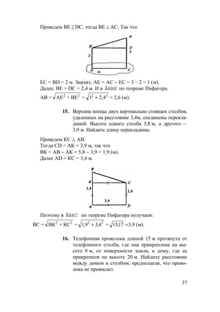 37
Проведем ВЕ || DС, тогда BE ⊥ AC. Так что
ЕС = BD = 2 м. Значит, АЕ = АС − ЕС = 3 – 2 = 1 (м).
Далее, ВЕ = DC = 2,4 м. И в ÄABE по теореме Пифагора.
АВ = АЕ + ВЕ2 2
= 1 22 2
+ ,4 = 2,6 (м).
15. Верхние концы двух вертикально стоящих столбов,
удаленных на расстояние 3,4м, соединены перекла-
диной. Высота одного столба 5,8 м, а другого —
3,9 м. Найдите длину перекладины.
Проведем КС ⊥ АВ.
Тогда CD = АК = 3,9 м, так что
ВК = АВ − АК = 5,8 − 3,9 = 1,9 (м).
Далее AD = КС = 3,4 м.
Поэтому в ÄBKC по теореме Пифагора получаем:
ВС = ВК + КС2 2
= 1 9 3 42 2
, ,+ = 1517, ≈3,9 (м).
16. Телефонная проволока длиной 15 м протянута от
телефонного столба, где она прикреплена на вы-
соте 8 м, от поверхности земли, к дому, где ее
прикрепили на высоте 20 м. Найдите расстояние
между домом и столбом, предполагая, что прово-
лока не провисает.
 