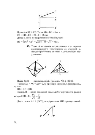 38
Проведем ВЕ ⊥ CD. Тогда АВ = DE = 8 м, и
СЕ = CD − ED = 20 – 8 = 12 (м).
Далее в ÄBCE по теореме Пифагора получаем:
ВЕ = 22
CE-BC = 981144225 ==+ (м).
17. Точка А находится на расстоянии а от вершин
равностороннего треугольника со стороной а.
Найдите расстояние от точки А до плоскости тре-
угольника.
Пусть ÄBCD — равносторонний. Проведем АН ⊥ (BCD).
Так как АВ = АС = AD = а, то проекции наклонных также равны,
то есть:
НВ = НС = HD.
Значит, Н — центр описанной около ∆BCD окружности, радиус
которой НВ = R = .
33
BC a
=
Далее так как АН ⊥ (BCD), то треугольник АНВ прямоугольный.
 