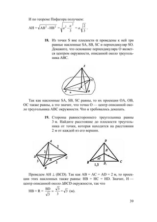 39
И по теореме Пифагора получаем:
АН = 22
HB-АB =
2
2
3
-
a
a = а
3
2
.
18. Из точки S вне плоскости α проведены к ней три
равные наклонные SA, SB, SC и перпендикуляр SO.
Докажите, что основание перпендикуляра О являет-
ся центром окружности, описанной около треуголь-
ника АВС.
Так как наклонные SA, SB, SC равны, то их проекции ОА, ОВ,
ОС также равны, а это значит, что точка О — центр описанной око-
ло треугольника АВС окружности. Что и требовалось доказать.
19. Стороны равностороннего треугольника равны
3 м. Найдите расстояние до плоскости треуголь-
ника от точки, которая находится на расстоянии
2 м от каждой из его вершин.
Проведем АН ⊥ (BCD). Так как АВ = АС = AD = 2 м, то проек-
ции этих наклонных также равны: НВ = НС = HD. Значит, Н —
центр описанной около ∆BCD окружности, так что
НВ = R = =
3
BD
3
3
= 3 (м).
 