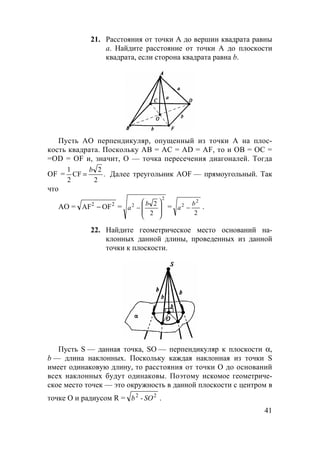 41
21. Расстояния от точки А до вершин квадрата равны
а. Найдите расстояние от точки А до плоскости
квадрата, если сторона квадрата равна b.
Пусть АО перпендикуляр, опущенный из точки А на плос-
кость квадрата. Поскольку AB = AC = AD = AF, то и OB = OC =
=OD = OF и, значит, О — точка пересечения диагоналей. Тогда
OF = .
2
2
CF
2
1 b
= Далее треугольник AOF — прямоугольный. Так
что
АО = 22
OFAF − =
2
2
2
2








−
b
a =
2
2
2 b
a − .
22. Найдите геометрическое место оснований на-
клонных данной длины, проведенных из данной
точки к плоскости.
Пусть S — данная точка, SO — перпендикуляр к плоскости α,
b — длина наклонных. Поскольку каждая наклонная из точки S
имеет одинаковую длину, то расстояния от точки О до оснований
всех наклонных будут одинаковы. Поэтому искомое геометриче-
ское место точек — это окружность в данной плоскости с центром в
точке О и радиусом R = 22
- SOb .
 
