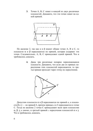 6
3. Точки А, В, С лежат в каждой из двух различных
плоскостей. Докажите, что эти точки лежат на од-
ной прямой.
По аксиоме 2, так как α и β имеют общие точки А, В и С, то
плоскости α и β пересекаются по прямой, которая содержит эти
точки. Следовательно, А, В, С принадлежат одной прямой. Что и
требовалось доказать.
4. Даны три различные попарно пересекающиеся
плоскости. Докажите, что если две из прямых пе-
ресечения этих плоскостей пересекаются, то тре-
тья прямая проходит через точку их пересечения.
a
b
Допустим плоскости α и β пересекаются по прямой а, а плоско-
сти β и γ — по прямой b, причем прямые а и b пересекаются в точке
С. Тогда по аксиоме 2 точка C принадлежит всем трем плоскостям
α, β, γ, а значит, и третьей прямой с пересечения плоскостей α и γ.
Что и требовалось доказать.
 