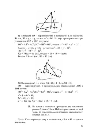 43
1) Проведем SO – перпендикуляр к плоскости α, и обозначим
SA = x, SB = y; x > y, так как AO > OB. Из двух прямоугольных тре-
угольников SOA и SOB получаем:
SO2
= AS2
− АО2
; SO2
= BS2
− ОВ2
, то есть .1240 2222
−=− yx
Далее х − у = 26; х = 26 + у, так что х2
− 402
= у2
− 122
;
(26 + у)2
− 402
= у2
− 122
;
52у = 780; у = 15 (см), тогда х = 26 + 15 = 41 (см).
То есть AS = 41 (см), BS = 15 (cм).
1
7
2) Обозначим AS = х, тогда AS : SB = 1 : 2, то SB = 2x.
SO — перпендикуляр. В прямоугольных треугольниках AOS и
BOS имеем:
SO2
= SA2
− АО2
; SO2
= SB2
− ОВ2
, то есть ,7)2(1 222
−=− xx
х2
− 1 = 4х2
− 49;
3х2
= 48; х2
= 16;
х = 4. Так что AS = 4 (см) и BS = 8 (см).
25. Из точки к плоскости проведены две наклонные,
равные 23 см и 33 см. Найдите расстояние от этой
точки до плоскости, если проекции наклонных от-
носятся как 2 : 3.
Пусть SO — перпендикуляр к плоскости α, а SA и SB — данные
наклонные.
 