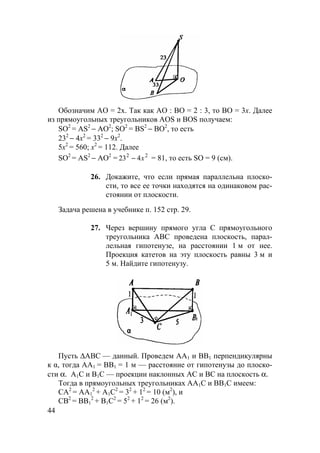 44
Обозначим АО = 2x. Так как AO : BO = 2 : 3, то BO = 3x. Далее
из прямоугольных треугольников AOS и BOS получаем:
SO2
= AS2
− АО2
; SO2
= BS2
− ВО2
, то есть
232
− 4х2
= 332
− 9х2
.
5х2
= 560; х2
= 112. Далее
SO2
= AS2
− АО2
= 22
423 x− = 81, то есть SO = 9 (см).
26. Докажите, что если прямая параллельна плоско-
сти, то все ее точки находятся на одинаковом рас-
стоянии от плоскости.
Задача решена в учебнике п. 152 стр. 29.
27. Через вершину прямого угла С прямоугольного
треугольника АВС проведена плоскость, парал-
лельная гипотенузе, на расстоянии 1 м от нее.
Проекция катетов на эту плоскость равны 3 м и
5 м. Найдите гипотенузу.
Пусть ∆АВС — данный. Проведем AA1 и BB1 перпендикулярны
к α, тогда АА1 = ВВ1 = 1 м — расстояние от гипотенузы до плоско-
сти α. А1С и В1С — проекции наклонных AC и BC на плоскость α.
Тогда в прямоугольных треугольниках АА1С и ВВ1С имеем:
СА2
= АА1
2
+ А1С2
= 32
+ 12
= 10 (м2
), и
СВ2
= ВВ1
2
+ В1С2
= 52
+ 12
= 26 (м2
).
 